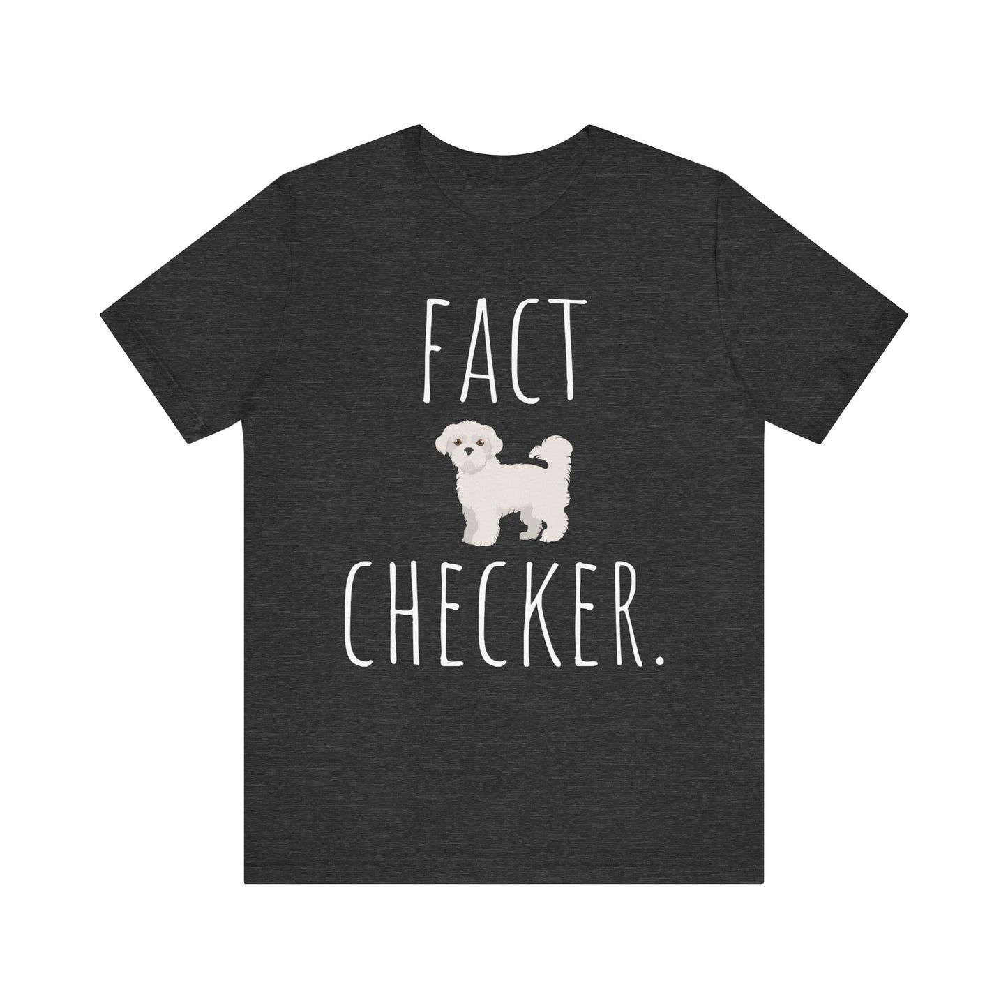 "Fact Checker" Maltese Dog T-Shirt for Unisex with a cute graphic of a Maltese dog and playful "Fact Checker" text underneath. Ideal for dog lovers. Ideal for dog lovers with a sense of humor. Available in multiple colors and sizes. Bella+Canvas 3001 t-shirt in dark grey heather. ReadyShirtAim.com