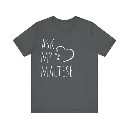 "Ask My Maltese" T-Shirt featuring a heart with two paw prints, perfect for dog lovers and Maltese owners. Unisex design for men and women. Available in multiple colors and sizes. Bella+Canvas 3001 t-shirt in asphalt. ReadyShirtAim.com